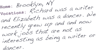 
Home: Brooklyn, NY
Vocations: Richard was a writer and Elizabeth was a dancer. We recently grew up and and now work jobs that are not as interesting as being a writer or dancer.